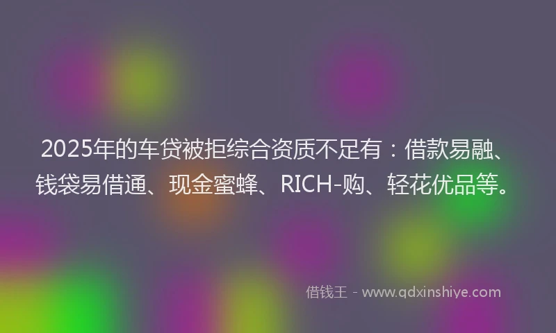 2025年的车贷被拒综合资质不足有：借款易融、钱袋易借通、现金蜜蜂、RICH-购、轻花优品等。