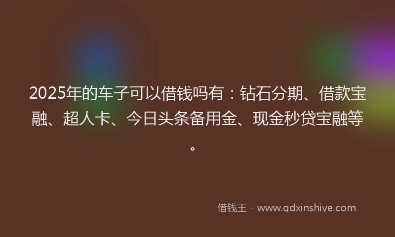 2025年的车子可以借钱吗有：钻石分期、借款宝融、超人卡、今日头条备用金、现金秒贷宝融等。