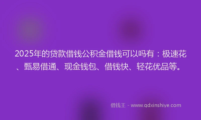 2025年的贷款借钱公积金借钱可以吗有：极速花、甄易借通、现金钱包、借钱快、轻花优品等。