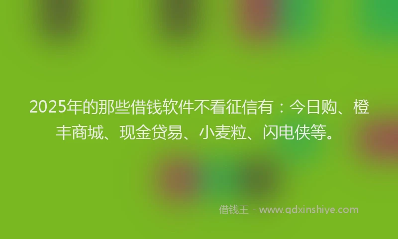 2025年的那些借钱软件不看征信有：今日购、橙丰商城、现金贷易、小麦粒、闪电侠等。