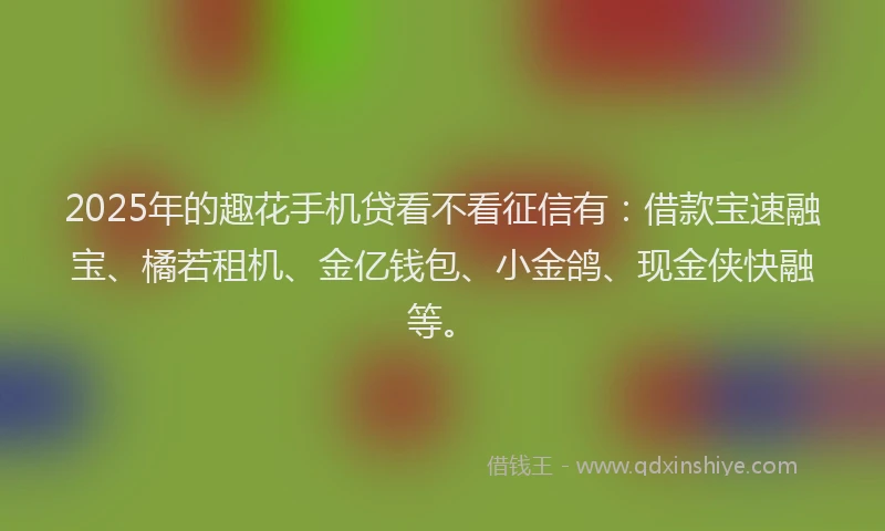 2025年的趣花手机贷看不看征信有：借款宝速融宝、橘若租机、金亿钱包、小金鸽、现金侠快融等。