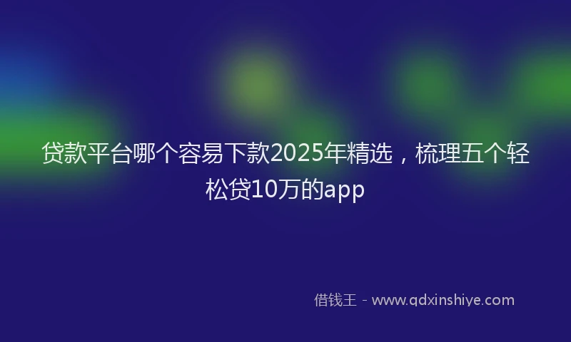 贷款平台哪个容易下款2025年精选，梳理五个轻松贷10万的app