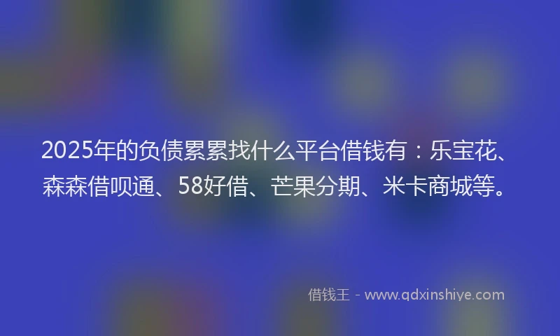 2025年的负债累累找什么平台借钱有：乐宝花、森森借呗通、58好借、芒果分期、米卡商城等。