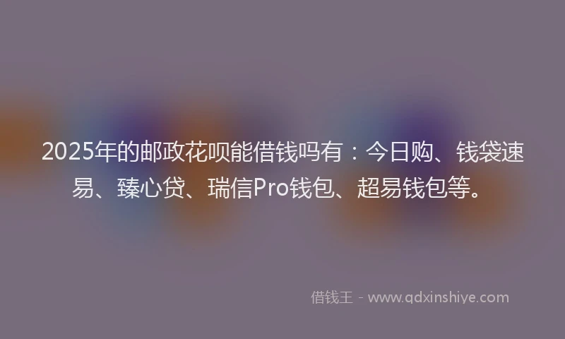 2025年的邮政花呗能借钱吗有：今日购、钱袋速易、臻心贷、瑞信Pro钱包、超易钱包等。