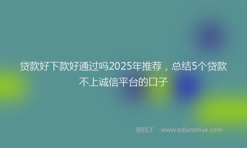 贷款好下款好通过吗2025年推荐，总结5个贷款不上诚信平台的口子