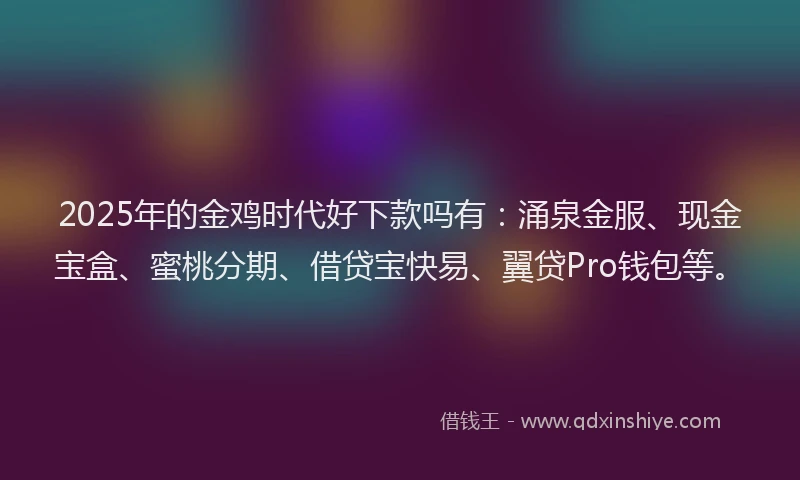 2025年的金鸡时代好下款吗有：涌泉金服、现金宝盒、蜜桃分期、借贷宝快易、翼贷Pro钱包等。