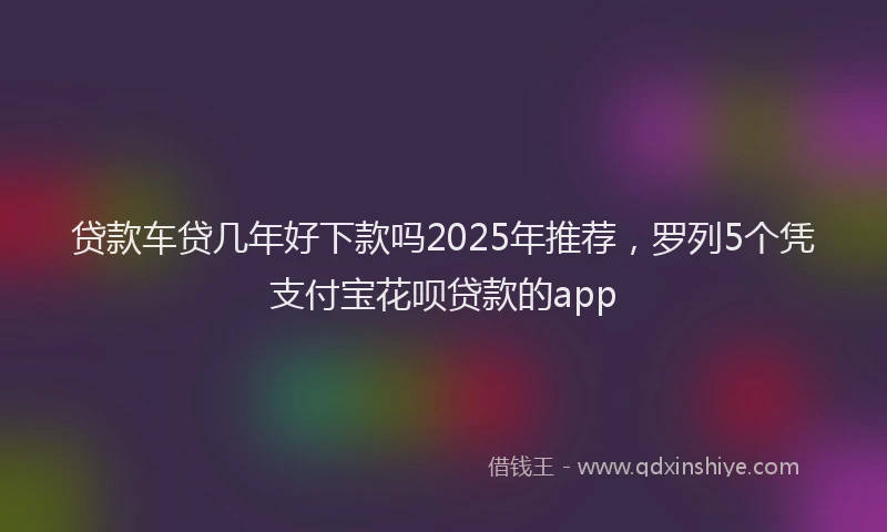 贷款车贷几年好下款吗2025年推荐，罗列5个凭支付宝花呗贷款的app