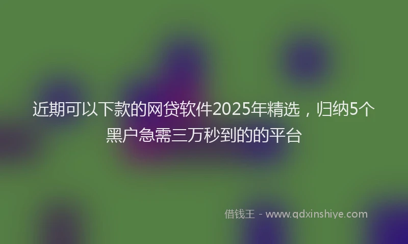 近期可以下款的网贷软件2025年精选，归纳5个黑户急需三万秒到的的平台