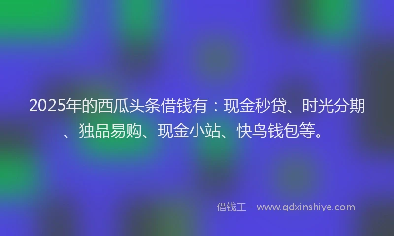 2025年的西瓜头条借钱有：现金秒贷、时光分期、独品易购、现金小站、快鸟钱包等。