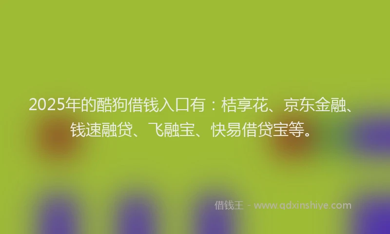 2025年的酷狗借钱入口有：桔享花、京东金融、钱速融贷、飞融宝、快易借贷宝等。