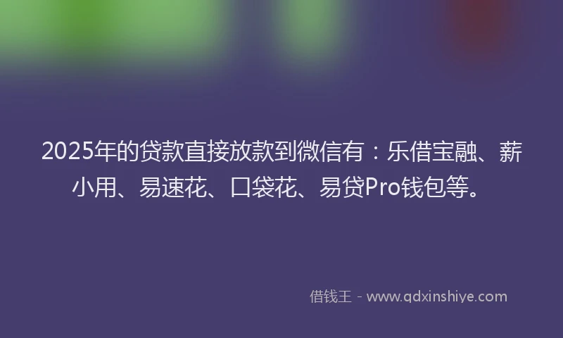 2025年的贷款直接放款到微信有：乐借宝融、薪小用、易速花、口袋花、易贷Pro钱包等。