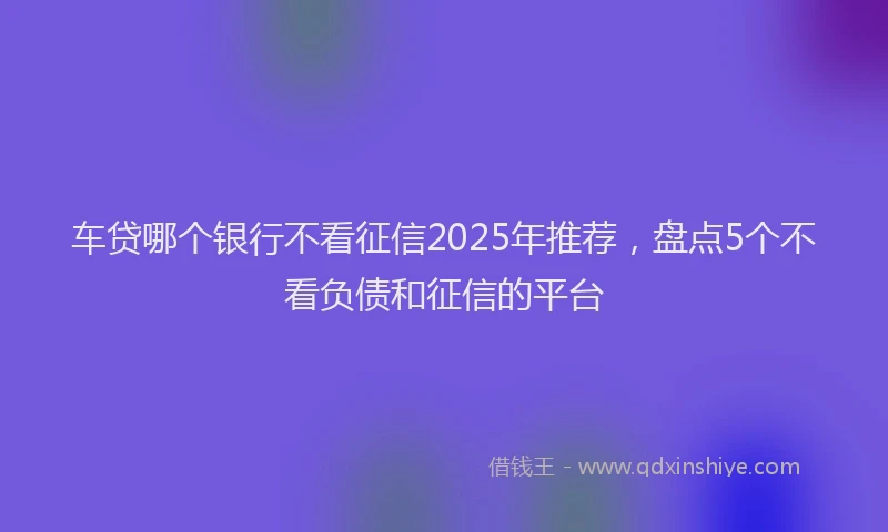 车贷哪个银行不看征信2025年推荐，盘点5个不看负债和征信的平台