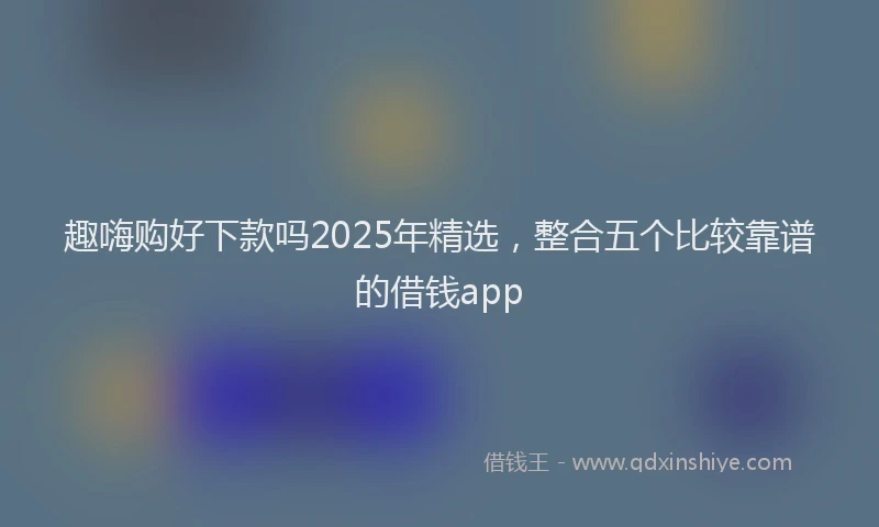 趣嗨购好下款吗2025年精选，整合五个比较靠谱的借钱app