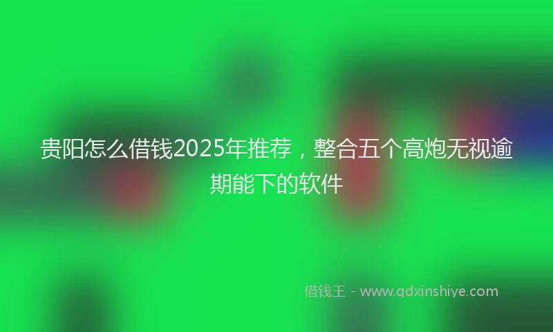 贵阳怎么借钱2025年推荐，整合五个高炮无视逾期能下的软件