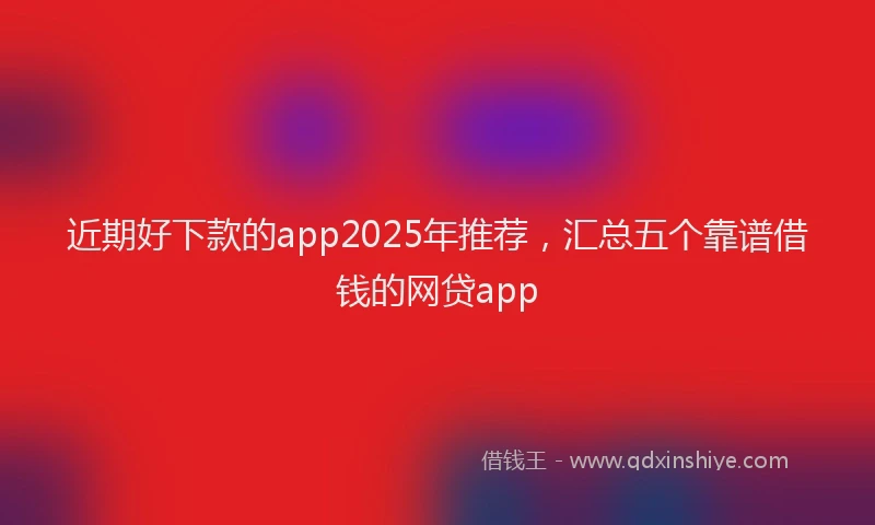 近期好下款的app2025年推荐，汇总五个靠谱借钱的网贷app