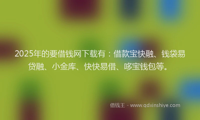 2025年的要借钱网下载有：借款宝快融、钱袋易贷融、小金库、快快易借、哆宝钱包等。
