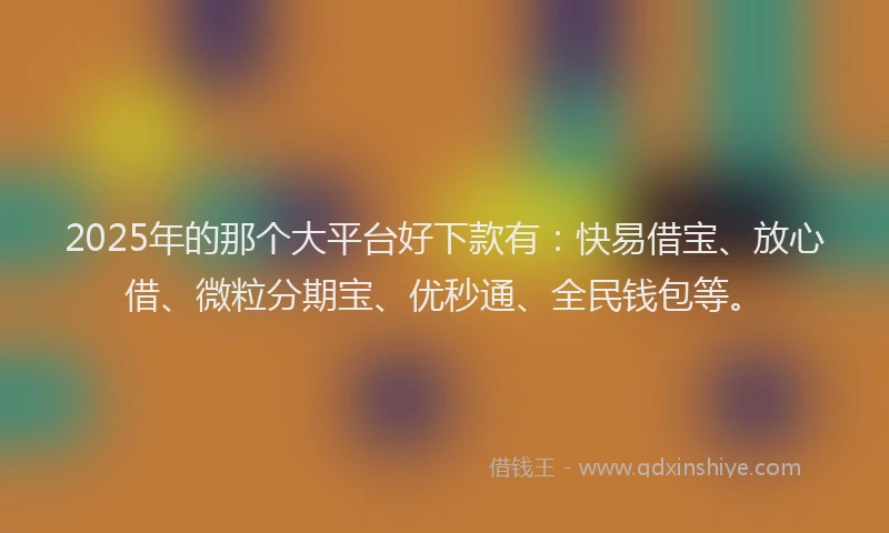 2025年的那个大平台好下款有：快易借宝、放心借、微粒分期宝、优秒通、全民钱包等。