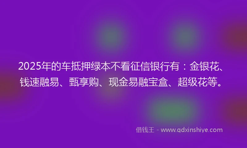 2025年的车抵押绿本不看征信银行有：金银花、钱速融易、甄享购、现金易融宝盒、超级花等。