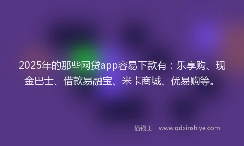 2025年的那些网贷app容易下款有：乐享购、现金巴士、借款易融宝、米卡商城、优易购等。