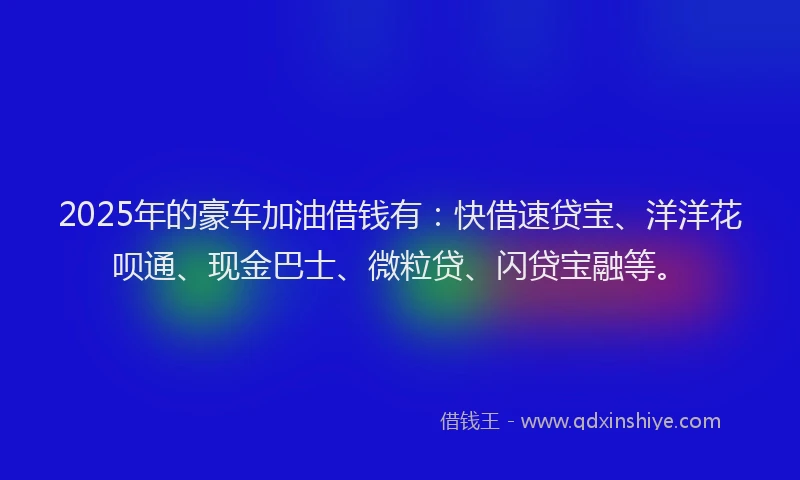 2025年的豪车加油借钱有：快借速贷宝、洋洋花呗通、现金巴士、微粒贷、闪贷宝融等。