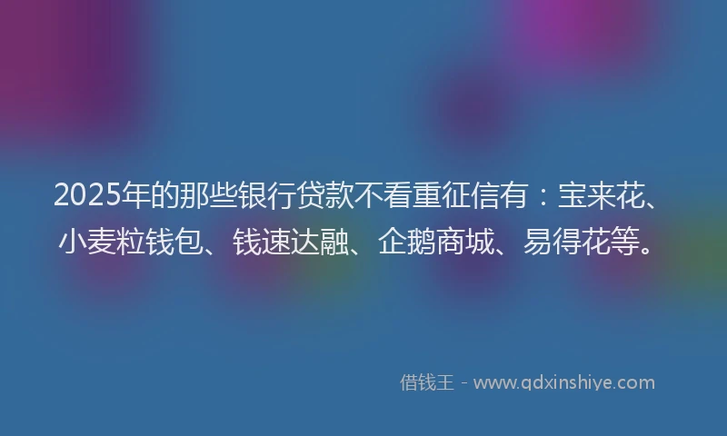 2025年的那些银行贷款不看重征信有：宝来花、小麦粒钱包、钱速达融、企鹅商城、易得花等。