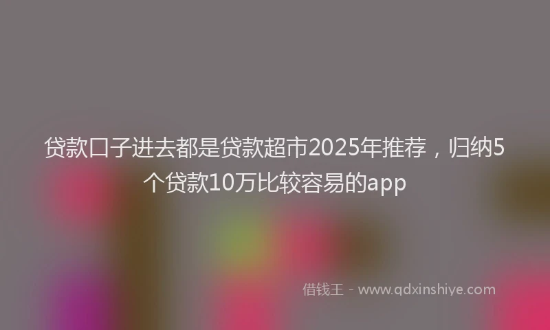贷款口子进去都是贷款超市2025年推荐，归纳5个贷款10万比较容易的app