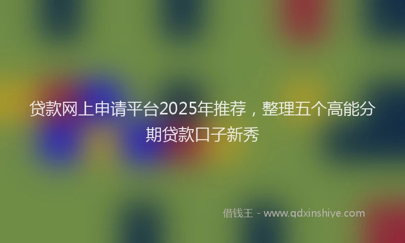 贷款网上申请平台2025年推荐，整理五个高能分期贷款口子新秀