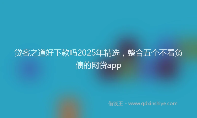 贷客之道好下款吗2025年精选，整合五个不看负债的网贷app