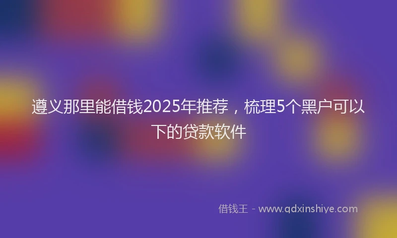 遵义那里能借钱2025年推荐，梳理5个黑户可以下的贷款软件