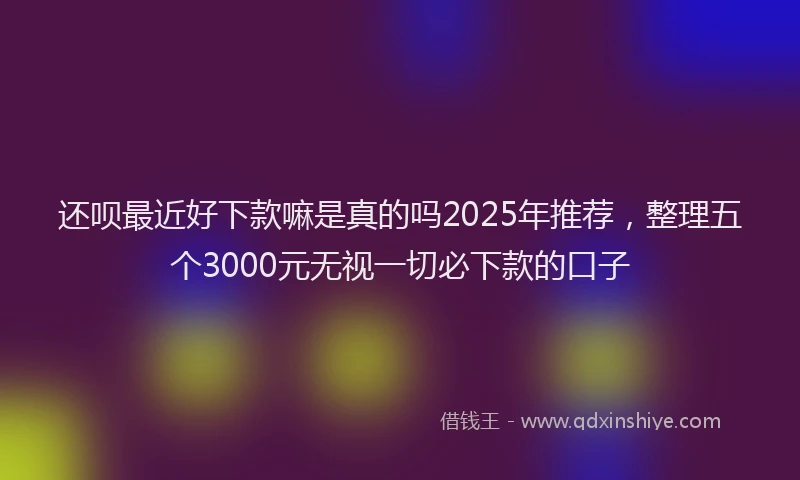 还呗最近好下款嘛是真的吗2025年推荐，整理五个3000元无视一切必下款的口子