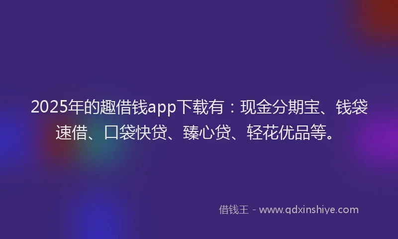 2025年的趣借钱app下载有：现金分期宝、钱袋速借、口袋快贷、臻心贷、轻花优品等。