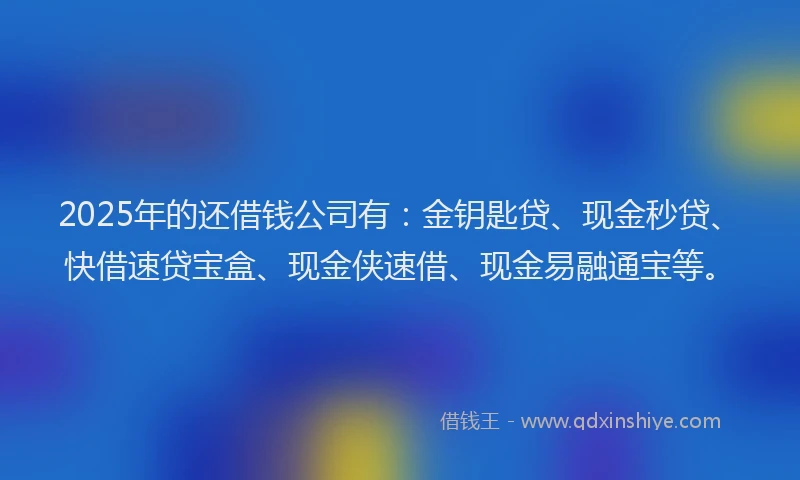 2025年的还借钱公司有：金钥匙贷、现金秒贷、快借速贷宝盒、现金侠速借、现金易融通宝等。