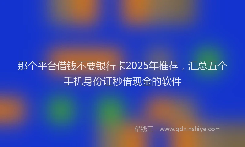 那个平台借钱不要银行卡2025年推荐，汇总五个手机身份证秒借现金的软件