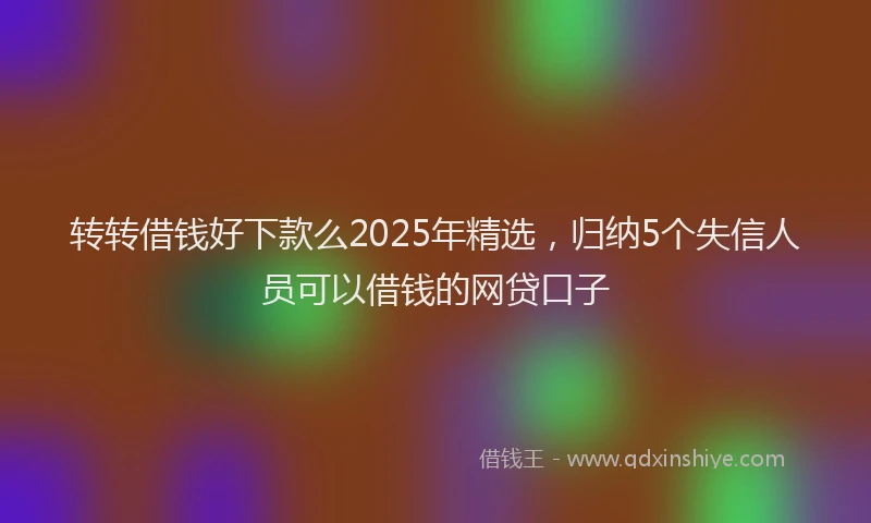 转转借钱好下款么2025年精选，归纳5个失信人员可以借钱的网贷口子