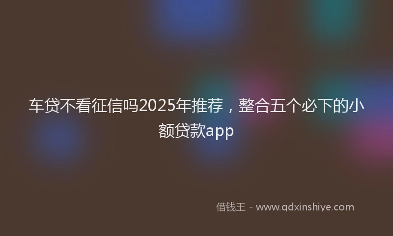 车贷不看征信吗2025年推荐，整合五个必下的小额贷款app