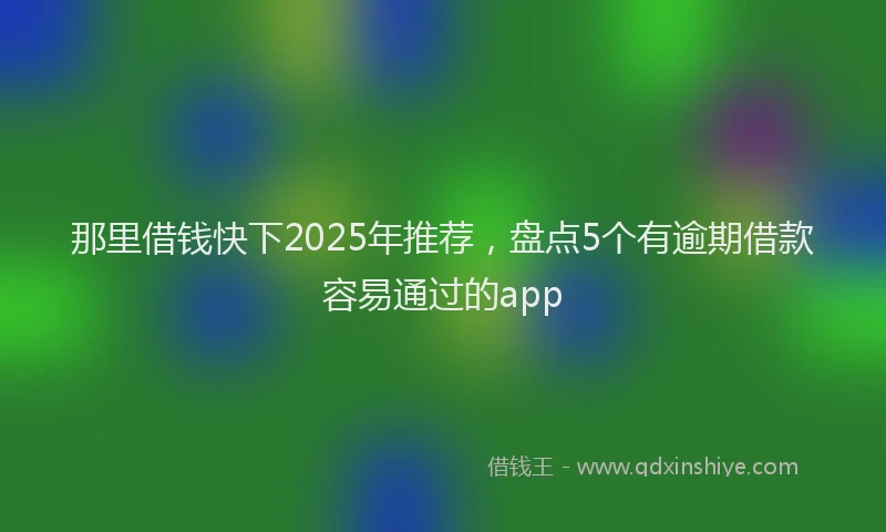 那里借钱快下2025年推荐，盘点5个有逾期借款容易通过的app