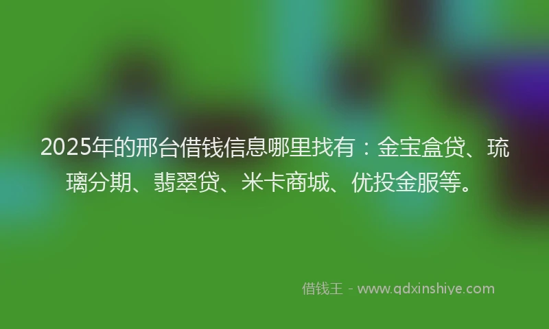 2025年的邢台借钱信息哪里找有：金宝盒贷、琉璃分期、翡翠贷、米卡商城、优投金服等。