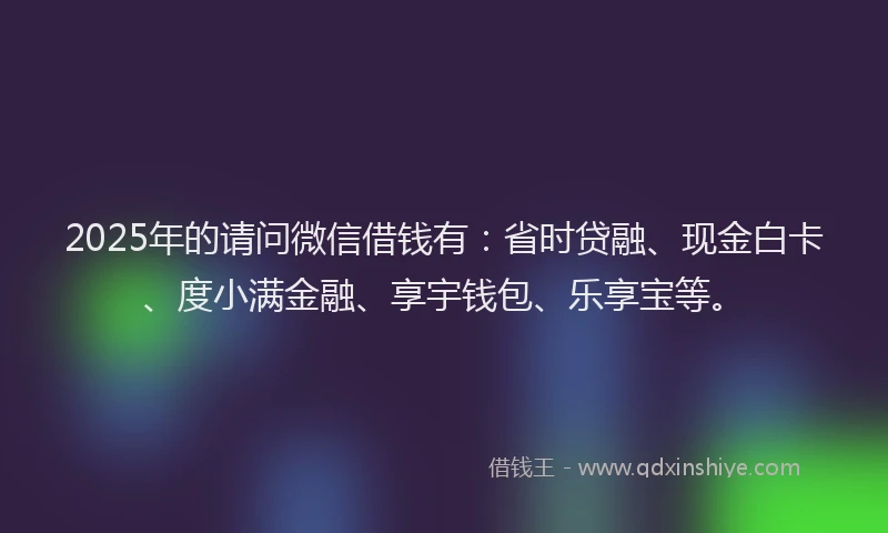 2025年的请问微信借钱有：省时贷融、现金白卡、度小满金融、享宇钱包、乐享宝等。