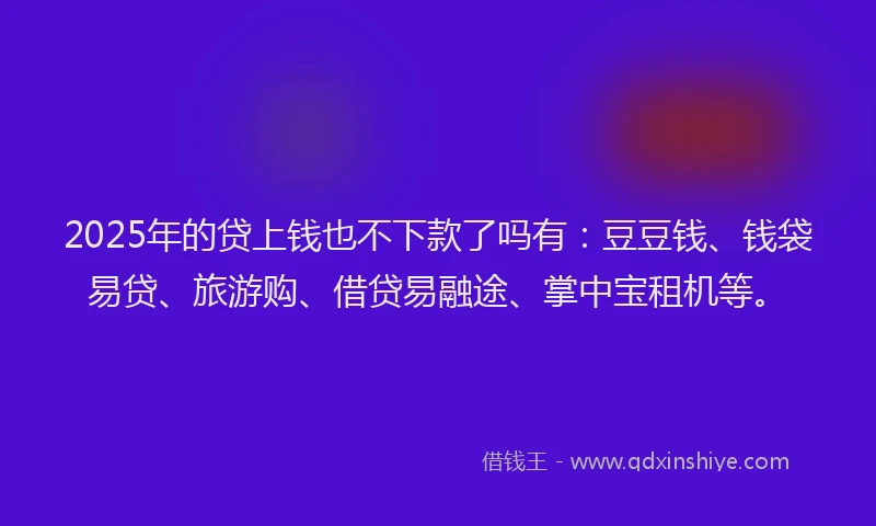 2025年的贷上钱也不下款了吗有：豆豆钱、钱袋易贷、旅游购、借贷易融途、掌中宝租机等。