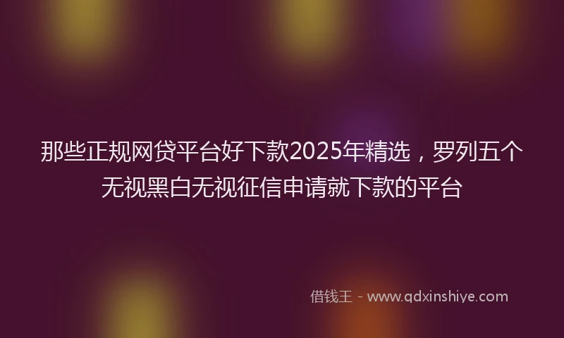 那些正规网贷平台好下款2025年精选，罗列五个无视黑白无视征信申请就下款的平台