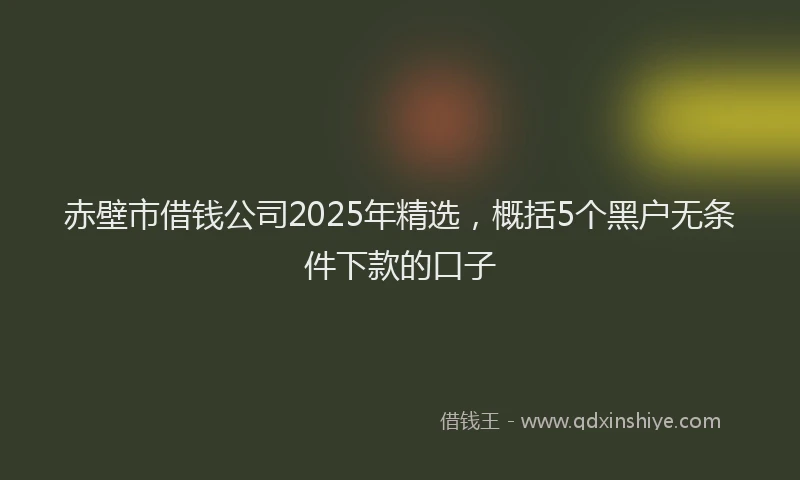 赤壁市借钱公司2025年精选，概括5个黑户无条件下款的口子