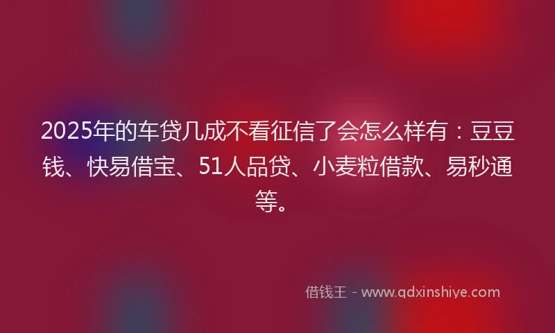 2025年的车贷几成不看征信了会怎么样有：豆豆钱、快易借宝、51人品贷、小麦粒借款、易秒通等。