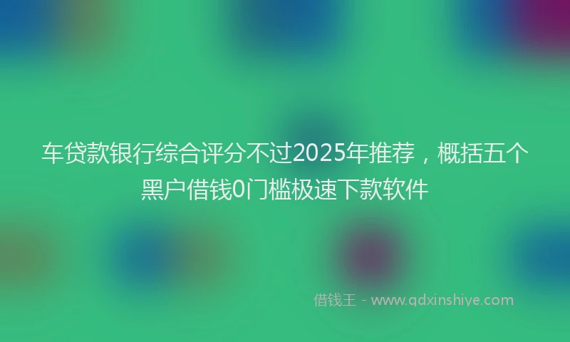 车贷款银行综合评分不过2025年推荐，概括五个黑户借钱0门槛极速下款软件