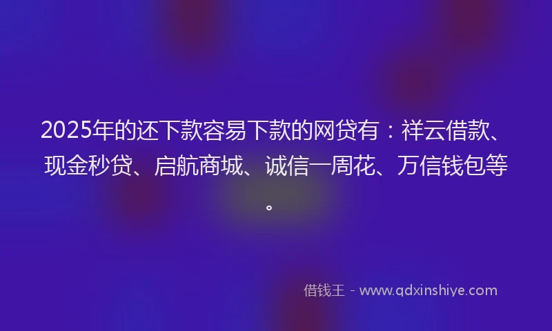 2025年的还下款容易下款的网贷有：祥云借款、现金秒贷、启航商城、诚信一周花、万信钱包等。