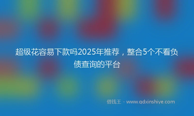 超级花容易下款吗2025年推荐，整合5个不看负债查询的平台