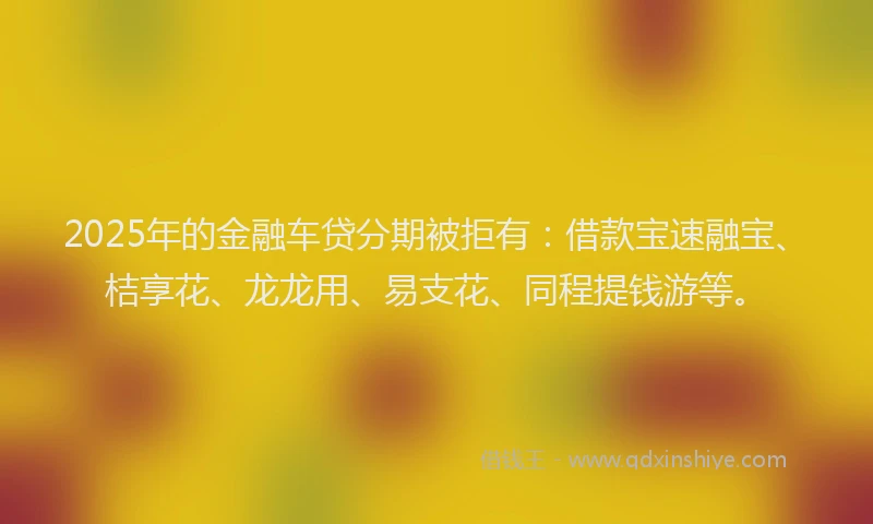 2025年的金融车贷分期被拒有：借款宝速融宝、桔享花、龙龙用、易支花、同程提钱游等。
