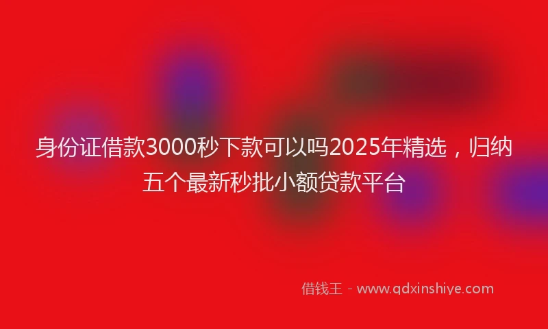 身份证借款3000秒下款可以吗2025年精选，归纳五个最新秒批小额贷款平台