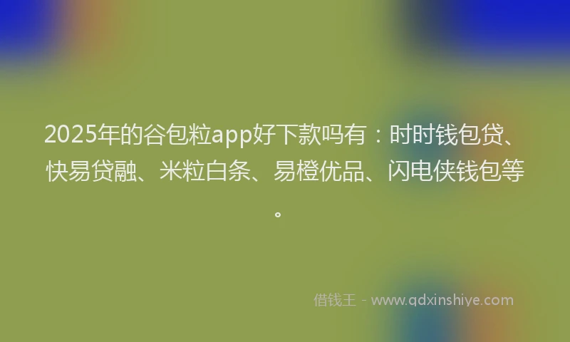 2025年的谷包粒app好下款吗有：时时钱包贷、快易贷融、米粒白条、易橙优品、闪电侠钱包等。