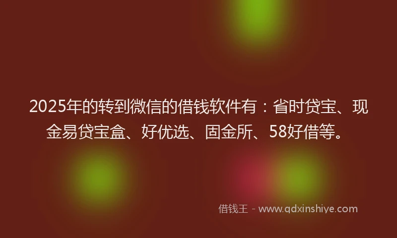 2025年的转到微信的借钱软件有：省时贷宝、现金易贷宝盒、好优选、固金所、58好借等。