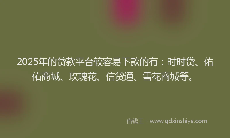2025年的贷款平台较容易下款的有：时时贷、佑佑商城、玫瑰花、信贷通、雪花商城等。
